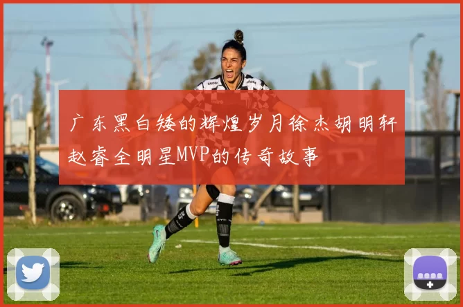 广东黑白矮的辉煌岁月徐杰胡明轩赵睿全明星MVP的传奇故事