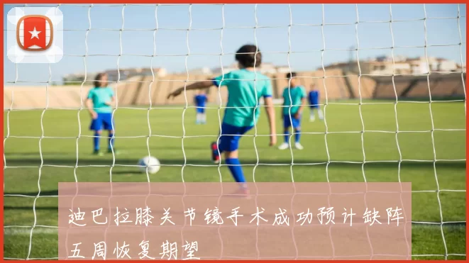 迪巴拉膝关节镜手术成功预计缺阵五周恢复期望