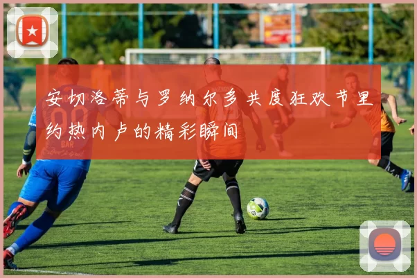 安切洛蒂与罗纳尔多共度狂欢节里约热内卢的精彩瞬间