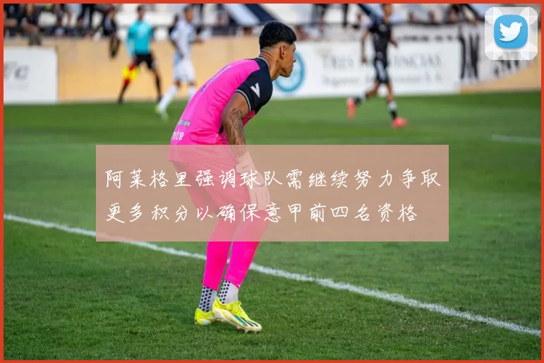 阿莱格里强调球队需继续努力争取更多积分以确保意甲前四名资格