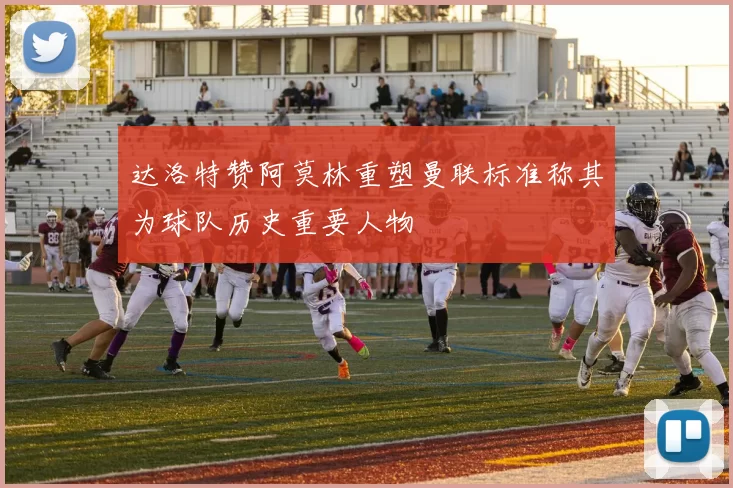 达洛特赞阿莫林重塑曼联标准称其为球队历史重要人物