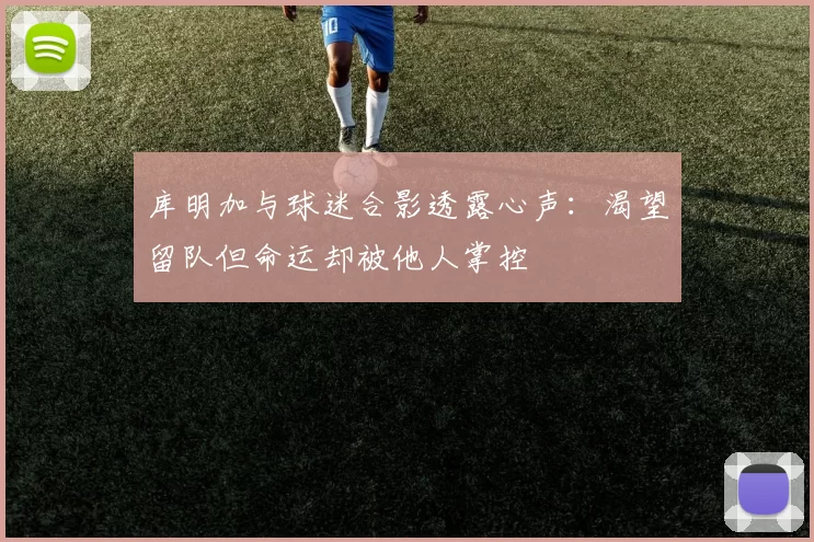 库明加与球迷合影透露心声：渴望留队但命运却被他人掌控