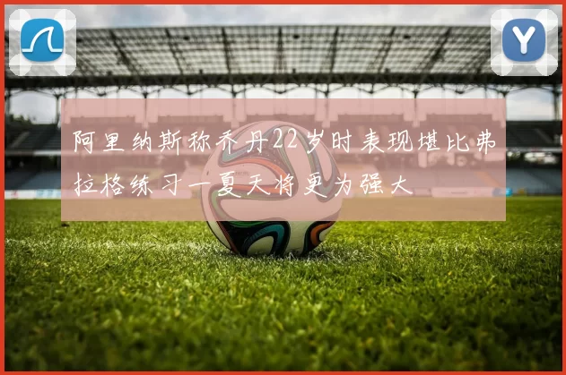 阿里纳斯称乔丹22岁时表现堪比弗拉格练习一夏天将更为强大