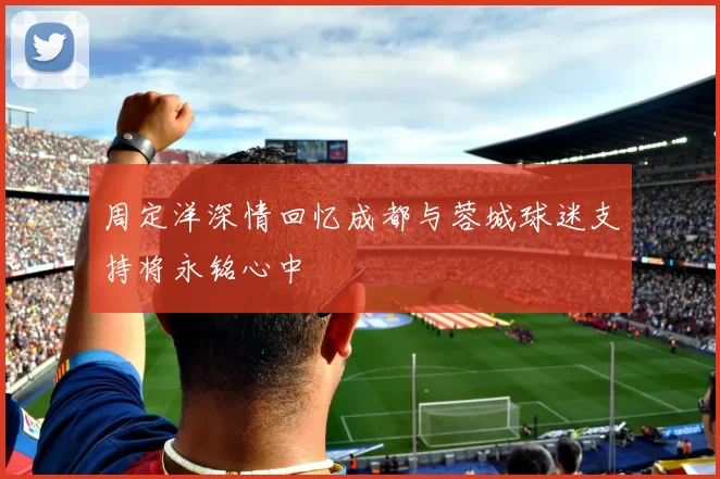 周定洋深情回忆成都与蓉城球迷支持将永铭心中