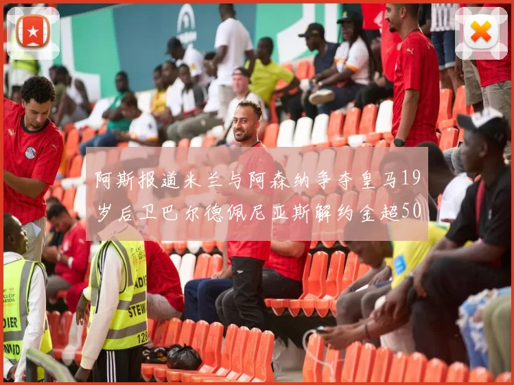 阿斯报道米兰与阿森纳争夺皇马19岁后卫巴尔德佩尼亚斯解约金超5000万