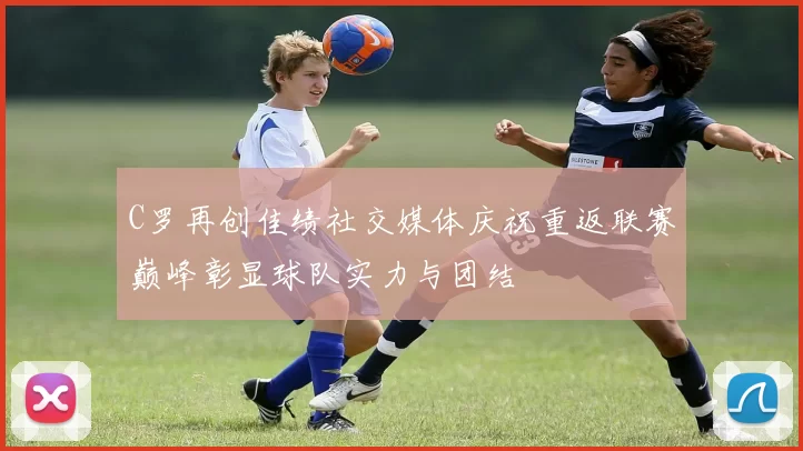 C罗再创佳绩社交媒体庆祝重返联赛巅峰彰显球队实力与团结