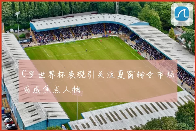 C罗世界杯表现引关注夏窗转会市场或成焦点人物