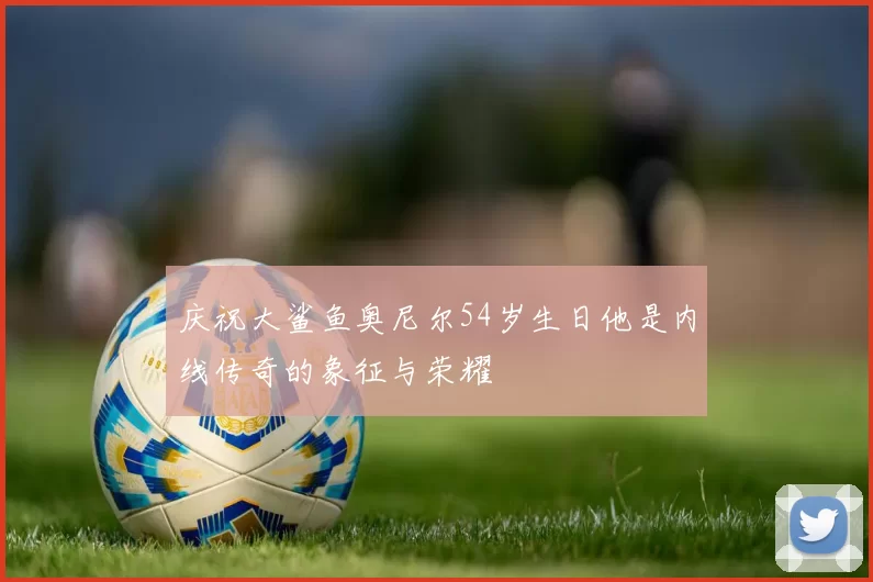 庆祝大鲨鱼奥尼尔54岁生日他是内线传奇的象征与荣耀