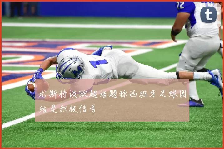 尤斯特谈欧超话题称西班牙足球团结是积极信号