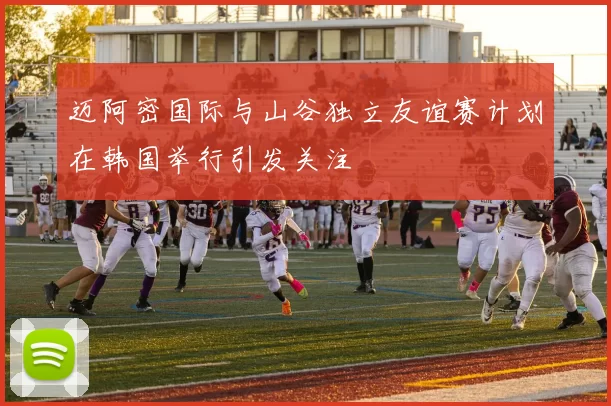 迈阿密国际与山谷独立友谊赛计划在韩国举行引发关注